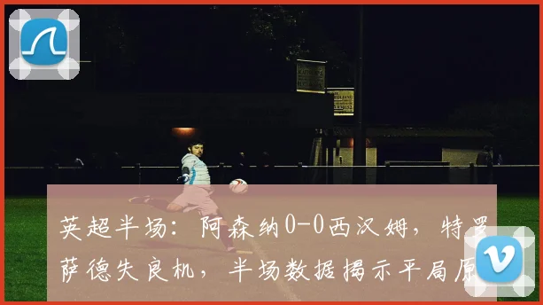 英超半场：阿森纳0-0西汉姆，特罗萨德失良机，半场数据揭示平局原因
