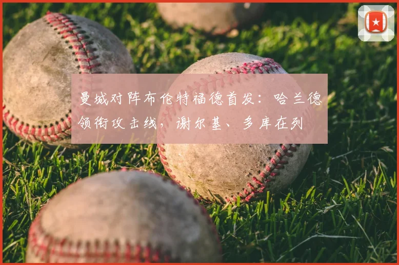 曼城对阵布伦特福德首发:哈兰德领衔攻击线,谢尔基、多库在列
