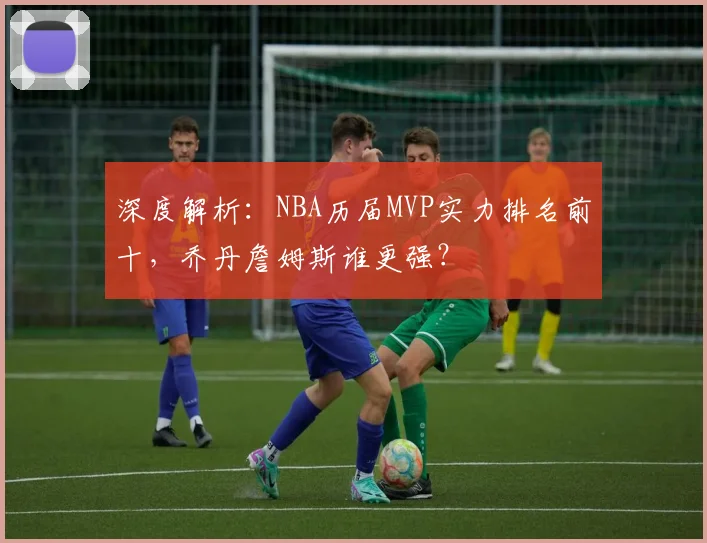 深度解析：NBA历届MVP实力排名前十，乔丹詹姆斯谁更强？