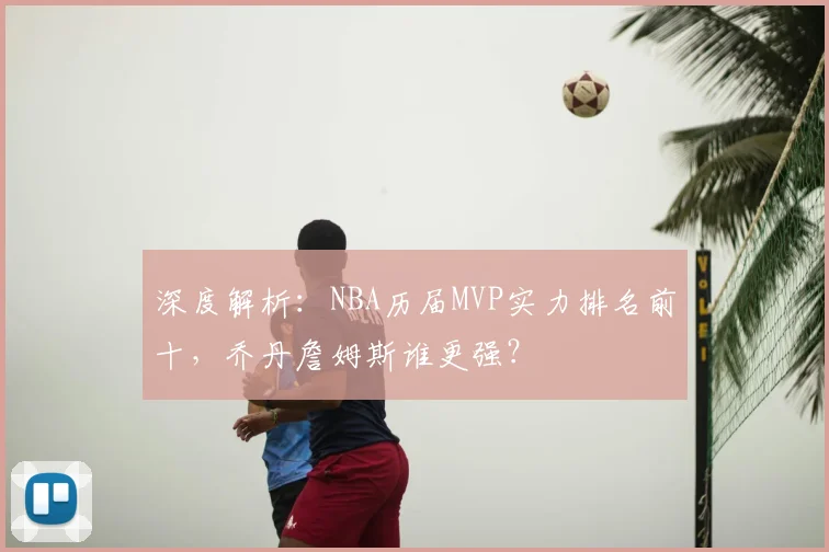 深度解析：NBA历届MVP实力排名前十，乔丹詹姆斯谁更强？