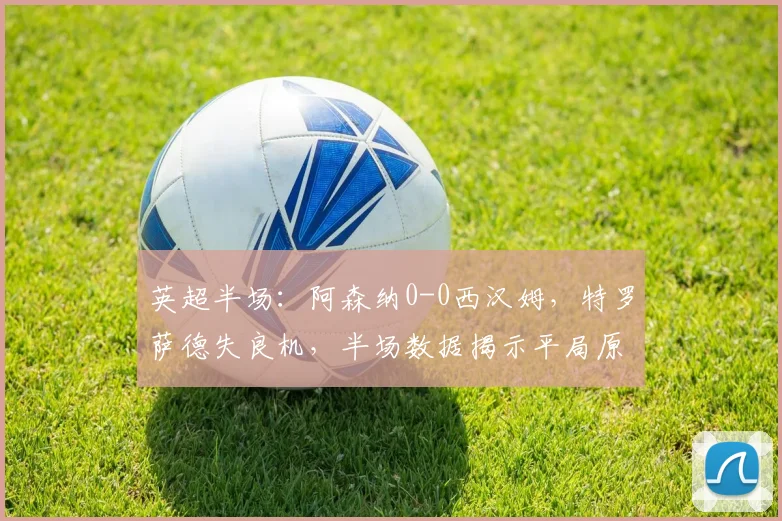 英超半场：阿森纳0-0西汉姆，特罗萨德失良机，半场数据揭示平局原因